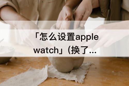 「怎么设置apple watch」(换了手机怎么设置apple watch)