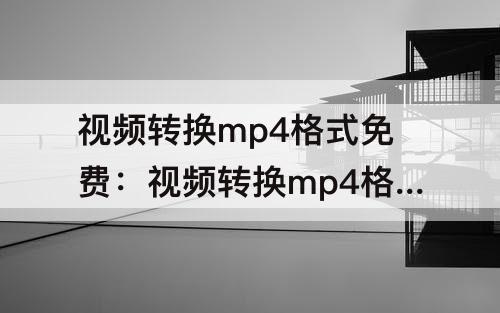 视频转换mp4格式免费：视频转换mp4格式免费软件