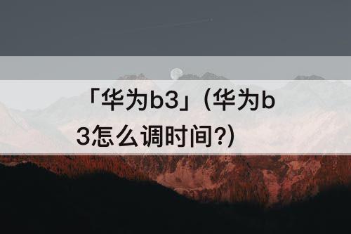 「华为b3」(华为b3怎么调时间?)